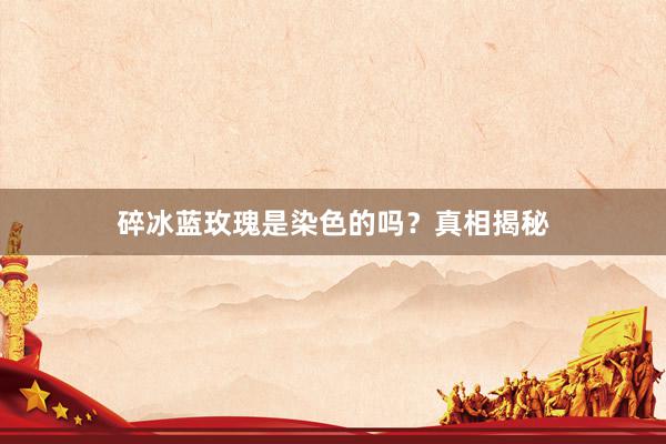 碎冰蓝玫瑰是染色的吗？真相揭秘