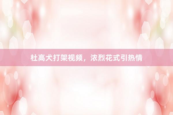 杜高犬打架视频，浓烈花式引热情
